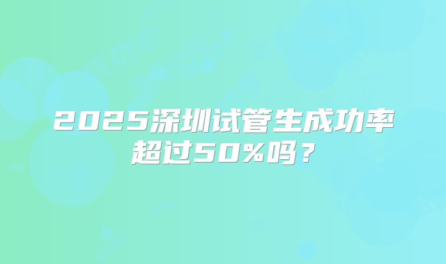 2025深圳试管生成功率超过50%吗？