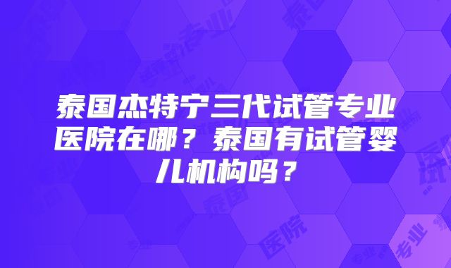 泰国杰特宁三代试管专业医院在哪？泰国有试管婴儿机构吗？