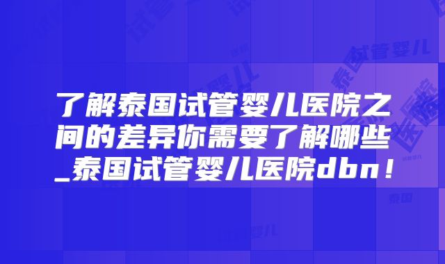 了解泰国试管婴儿医院之间的差异你需要了解哪些_泰国试管婴儿医院dbn!