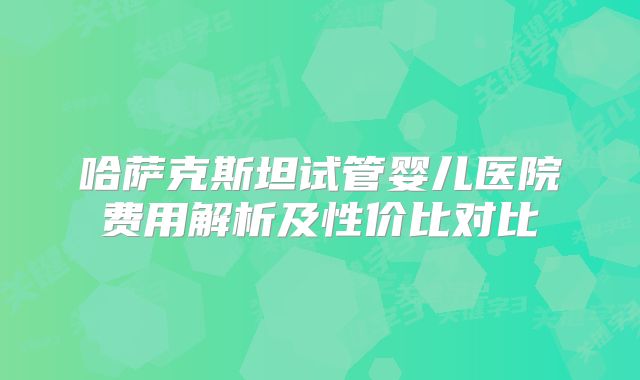 哈萨克斯坦试管婴儿医院费用解析及性价比对比