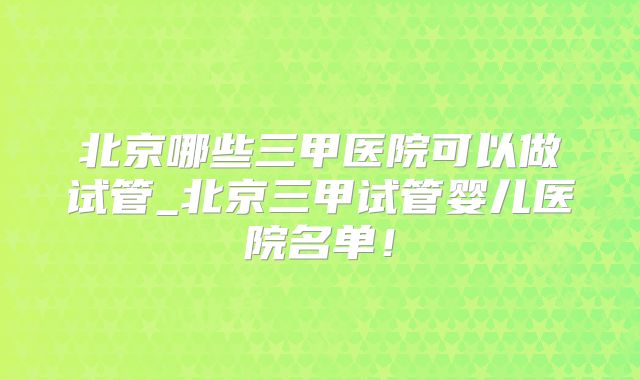 北京哪些三甲医院可以做试管_北京三甲试管婴儿医院名单！