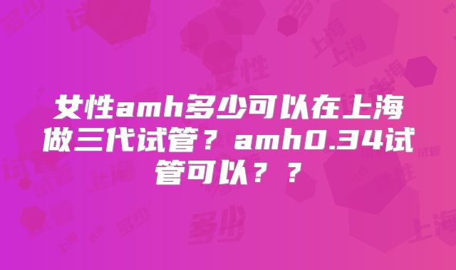 女性amh多少可以在上海做三代试管？amh0.34试管可以？？