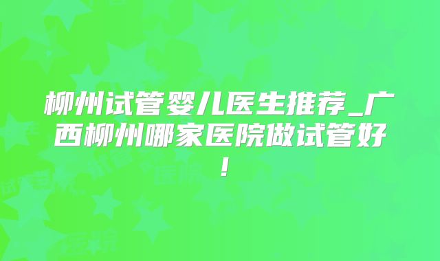 柳州试管婴儿医生推荐_广西柳州哪家医院做试管好！