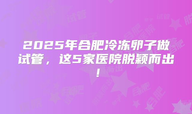 2025年合肥冷冻卵子做试管，这5家医院脱颖而出！