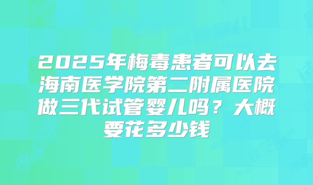 2025年梅毒患者可以去海南医学院第二附属医院做三代试管婴儿吗？大概要花多少钱
