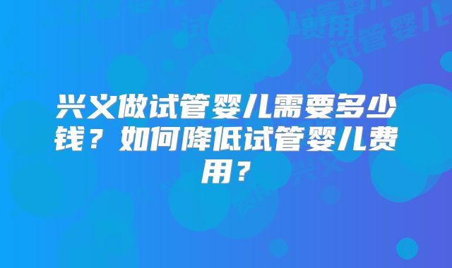 兴义做试管婴儿需要多少钱?如何降低试管婴儿费用?