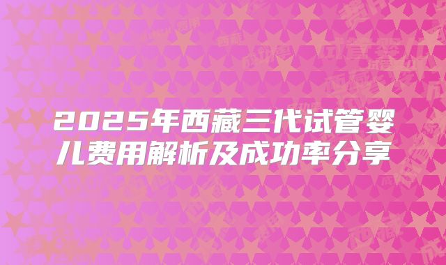 2025年西藏三代试管婴儿费用解析及成功率分享