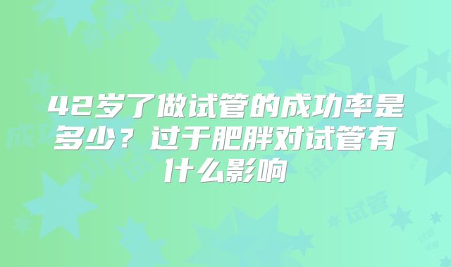 42岁了做试管的成功率是多少?过于肥胖对试管有什么影响
