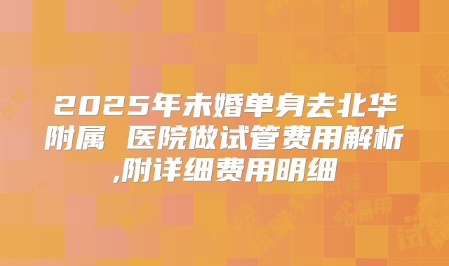 2025年未婚单身去北华附属 医院做试管费用解析,附详细费用明细