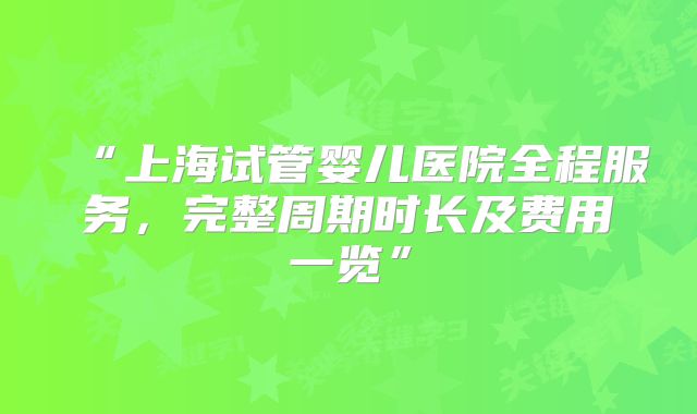 “上海试管婴儿医院全程服务,完整周期时长及费用一览”