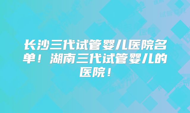 长沙三代试管婴儿医院名单！湖南三代试管婴儿的医院！