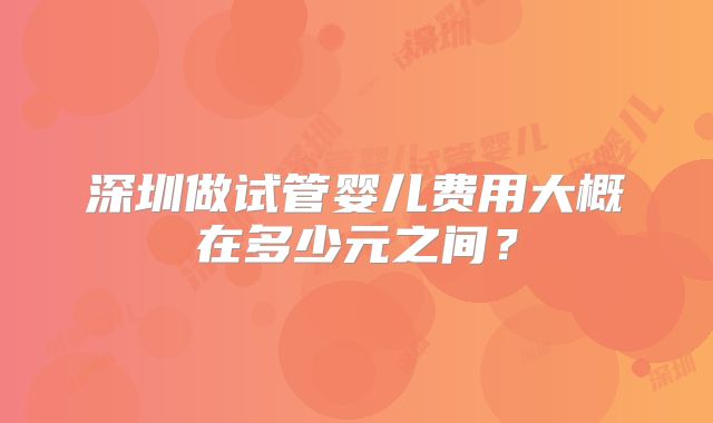 深圳做试管婴儿费用大概在多少元之间?