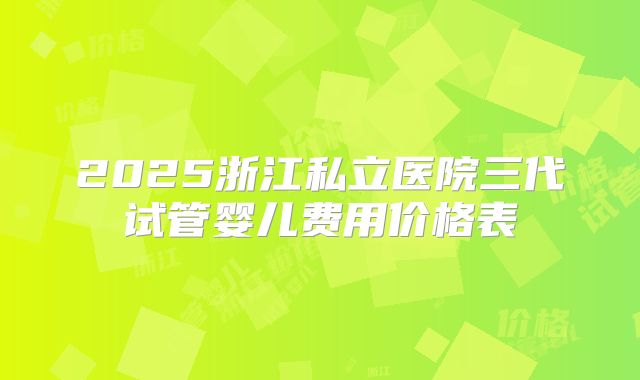 2025浙江私立医院三代试管婴儿费用价格表