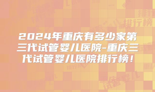 2024年重庆有多少家第三代试管婴儿医院-重庆三代试管婴儿医院排行榜！