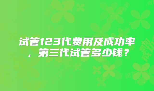 试管123代费用及成功率，第三代试管多少钱？
