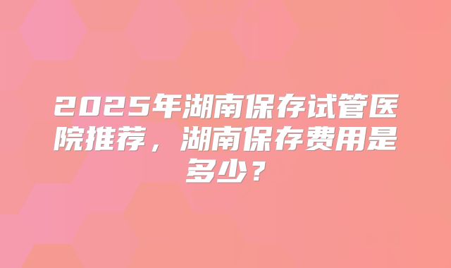 2025年湖南保存试管医院推荐，湖南保存费用是多少？