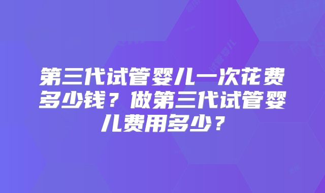 第三代试管婴儿一次花费多少钱?做第三代试管婴儿费用多少?