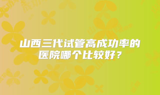 山西三代试管高成功率的医院哪个比较好？
