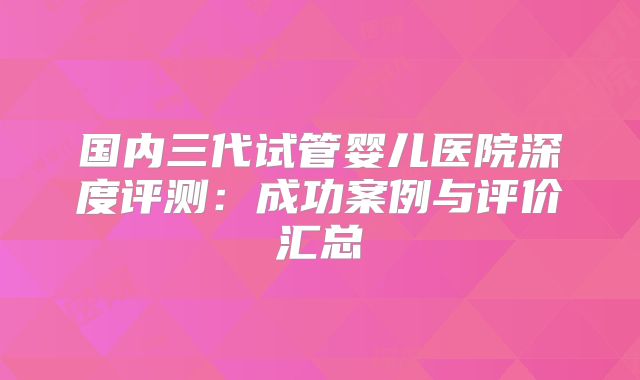 国内三代试管婴儿医院深度评测:成功案例与评价汇总