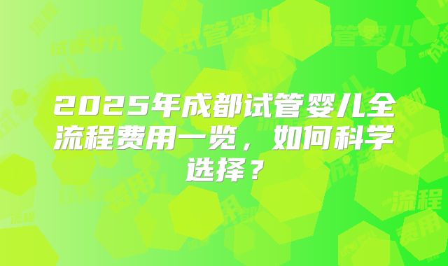 2025年成都试管婴儿全流程费用一览,如何科学选择?