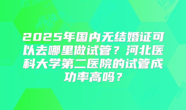 2025年国内无结婚证可以去哪里做试管？河北医科大学第二医院的试管成功率高吗？