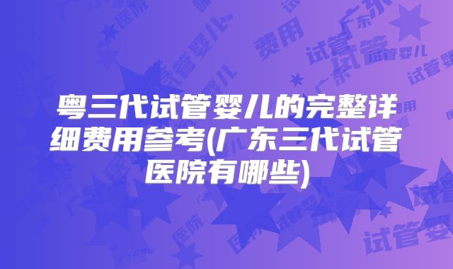 粤三代试管婴儿的完整详细费用参考(广东三代试管医院有哪些)