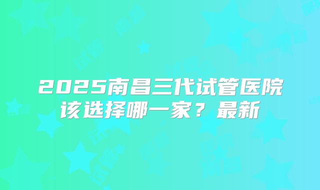 2025南昌三代试管医院该选择哪一家？最新