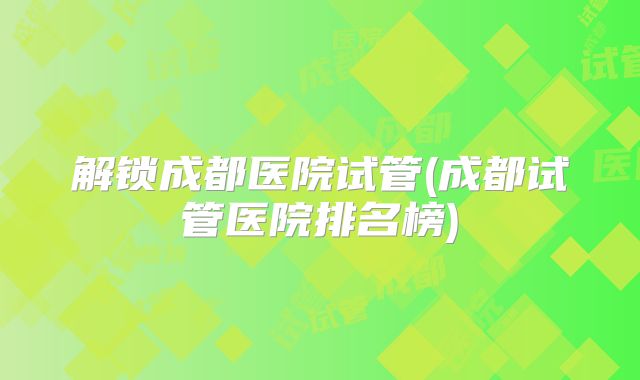 解锁成都医院试管(成都试管医院排名榜)