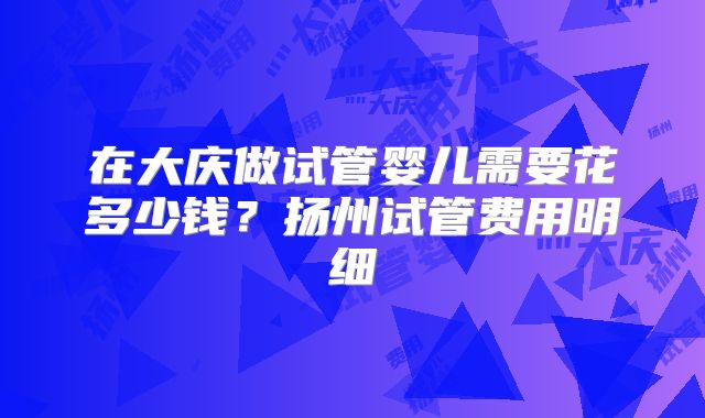 在大庆做试管婴儿需要花多少钱？扬州试管费用明细