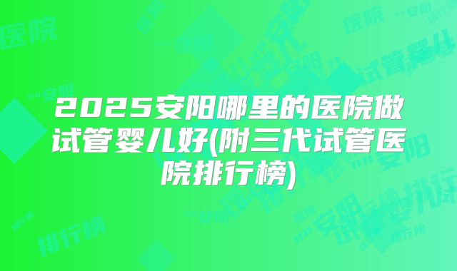 2025安阳哪里的医院做试管婴儿好(附三代试管医院排行榜)