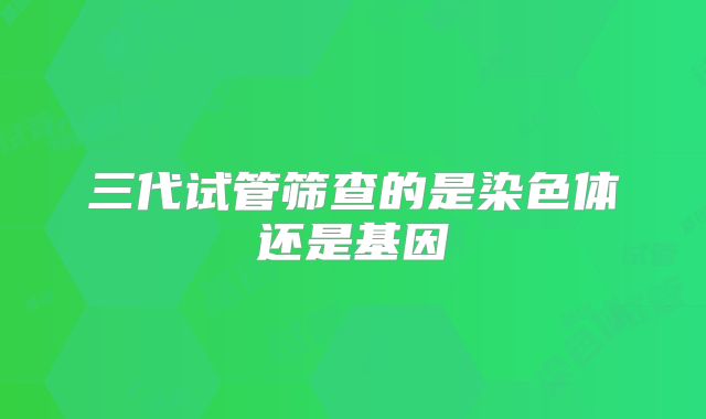 三代试管筛查的是染色体还是基因