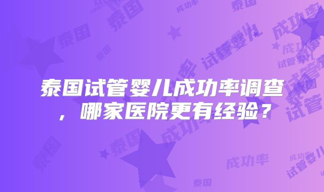 泰国试管婴儿成功率调查，哪家医院更有经验？