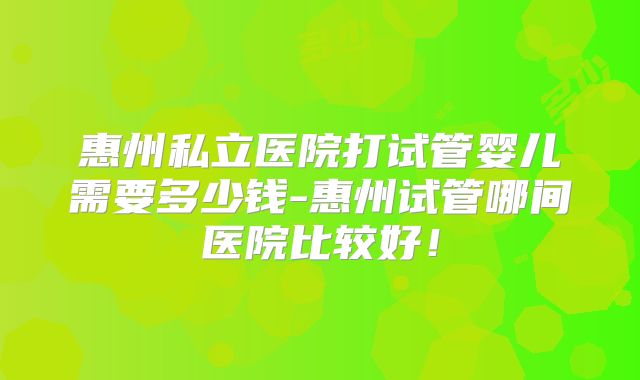惠州私立医院打试管婴儿需要多少钱-惠州试管哪间医院比较好!