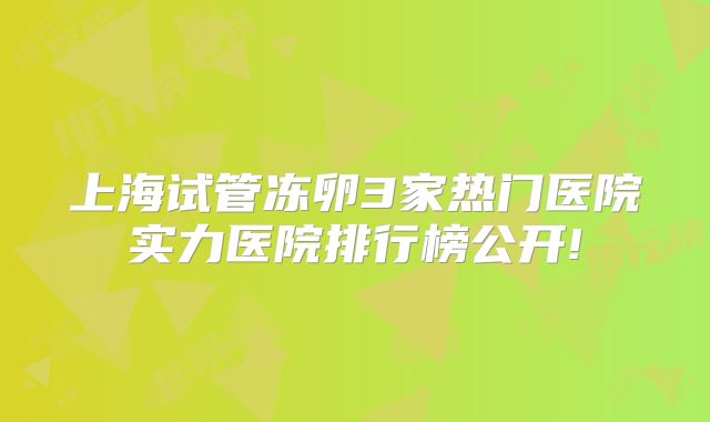 上海试管冻卵3家热门医院实力医院排行榜公开!