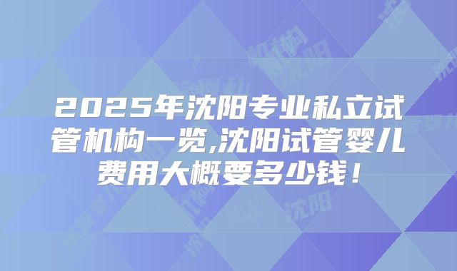 2025年沈阳专业私立试管机构一览,沈阳试管婴儿费用大概要多少钱！