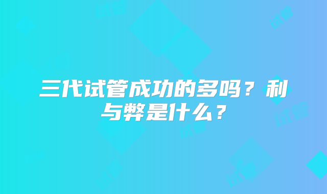 三代试管成功的多吗？利与弊是什么？