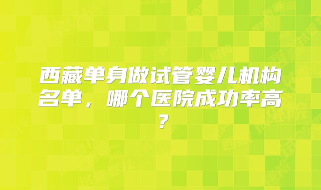 西藏单身做试管婴儿机构名单，哪个医院成功率高？