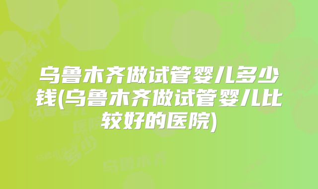 乌鲁木齐做试管婴儿多少钱(乌鲁木齐做试管婴儿比较好的医院)