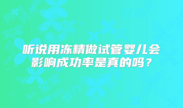 听说用冻精做试管婴儿会影响成功率是真的吗？