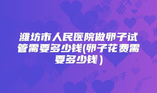 潍坊市人民医院做卵子试管需要多少钱(卵子花费需要多少钱)