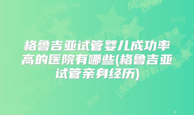 格鲁吉亚试管婴儿成功率高的医院有哪些(格鲁吉亚试管亲身经历)