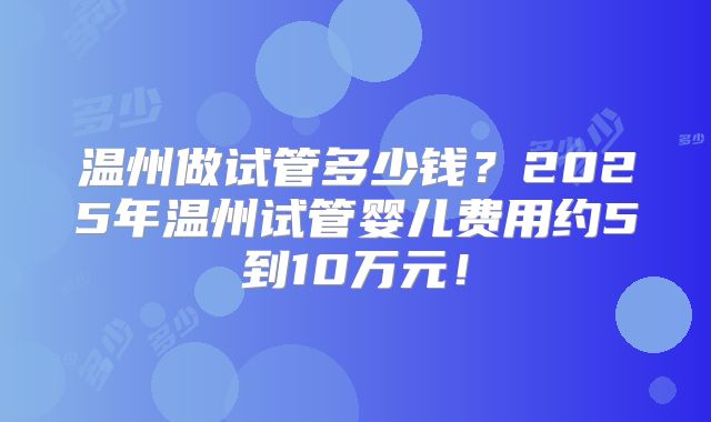 温州做试管多少钱？2025年温州试管婴儿费用约5到10万元！