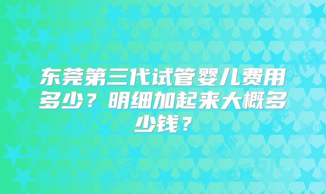 东莞第三代试管婴儿费用多少?明细加起来大概多少钱?