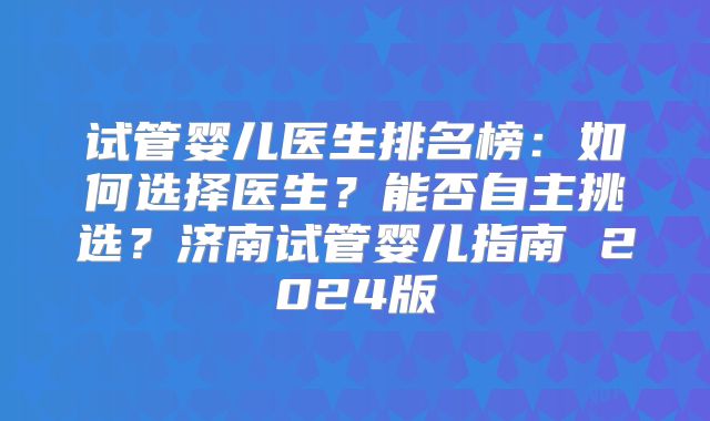 试管婴儿医生排名榜：如何选择医生？能否自主挑选？济南试管婴儿指南 2024版