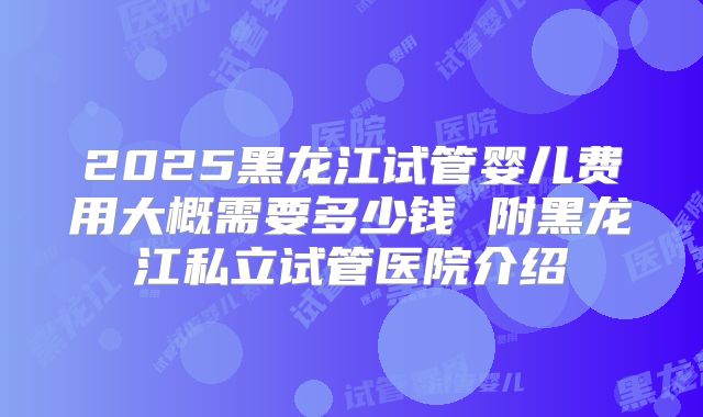 2025黑龙江试管婴儿费用大概需要多少钱 附黑龙江私立试管医院介绍