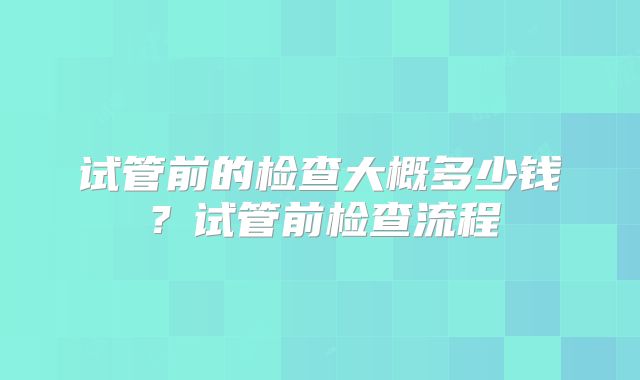试管前的检查大概多少钱？试管前检查流程
