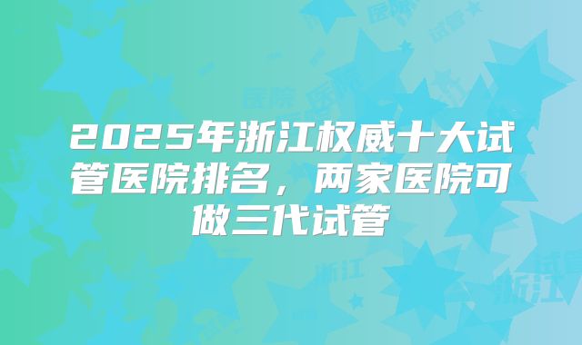 2025年浙江权威十大试管医院排名，两家医院可做三代试管