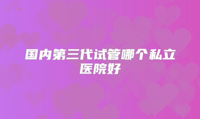 国内第三代试管哪个私立医院好