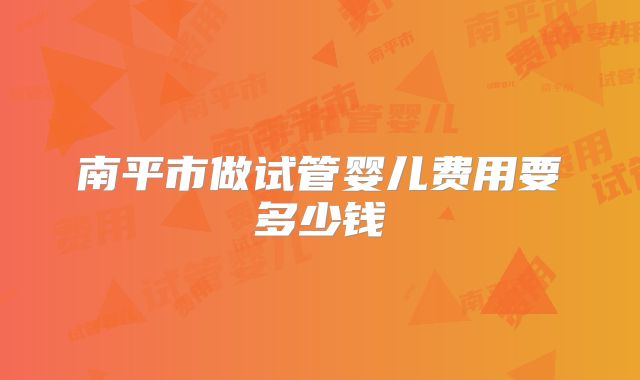 南平市做试管婴儿费用要多少钱