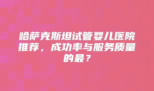 哈萨克斯坦试管婴儿医院推荐，成功率与服务质量的最？